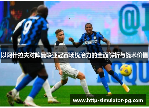 以阿什拉夫对阵曼联亚冠赛场统治力的全面解析与战术价值 以阿什拉夫对阵曼联亚冠赛场统治力的全面解析与战术价值