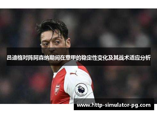 吕迪格对阵阿森纳期间在意甲的稳定性变化及其战术适应分析