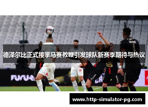 德泽尔比正式接掌马赛教鞭引发球队新赛季期待与热议 德泽尔比正式接掌马赛教鞭引发球队新赛季期待与热议