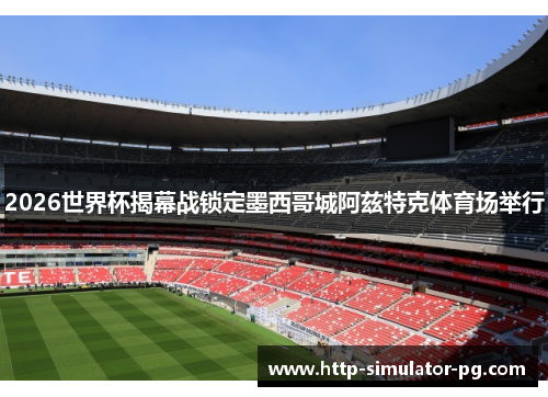 2026世界杯揭幕战锁定墨西哥城阿兹特克体育场举行