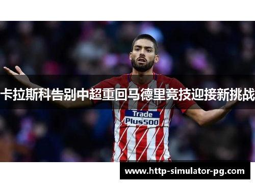 卡拉斯科告别中超重回马德里竞技迎接新挑战 卡拉斯科告别中超重回马德里竞技迎接新挑战
