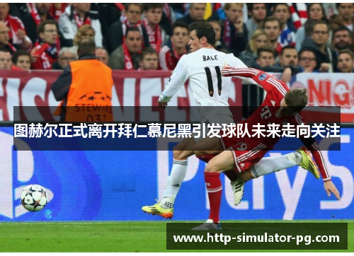 图赫尔正式离开拜仁慕尼黑引发球队未来走向关注